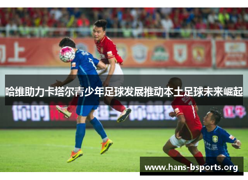 哈维助力卡塔尔青少年足球发展推动本土足球未来崛起 哈维助力卡塔尔青少年足球发展推动本土足球未来崛起