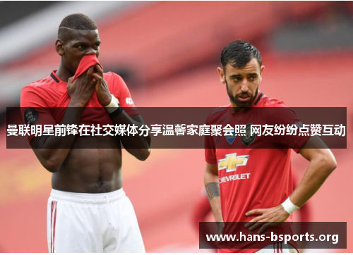 曼联明星前锋在社交媒体分享温馨家庭聚会照 网友纷纷点赞互动 曼联明星前锋在社交媒体分享温馨家庭聚会照 网友纷纷点赞互动