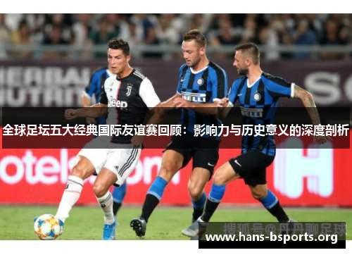 全球足坛五大经典国际友谊赛回顾:影响力与历史意义的深度剖析 全球足坛五大经典国际友谊赛回顾:影响力与历史意义的深度剖析