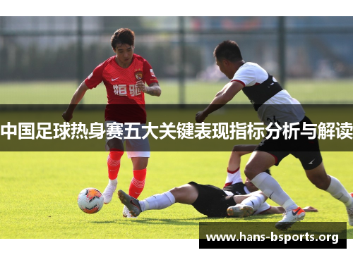 中国足球热身赛五大关键表现指标分析与解读 中国足球热身赛五大关键表现指标分析与解读