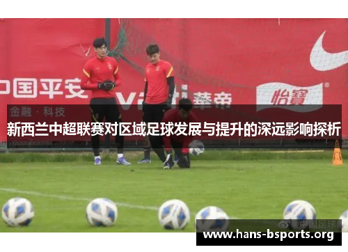 新西兰中超联赛对区域足球发展与提升的深远影响探析 新西兰中超联赛对区域足球发展与提升的深远影响探析