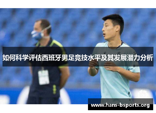 如何科学评估西班牙男足竞技水平及其发展潜力分析 如何科学评估西班牙男足竞技水平及其发展潜力分析