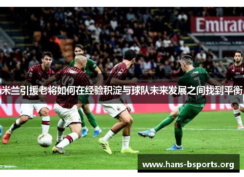 米兰引援老将如何在经验积淀与球队未来发展之间找到平衡 米兰引援老将如何在经验积淀与球队未来发展之间找到平衡