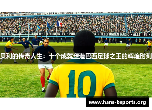 贝利的传奇人生:十个成就塑造巴西足球之王的辉煌时刻 贝利的传奇人生:十个成就塑造巴西足球之王的辉煌时刻