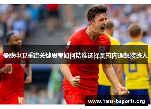 曼联中卫重建关键思考如何精准选择瓦拉内理想接班人 曼联中卫重建关键思考如何精准选择瓦拉内理想接班人